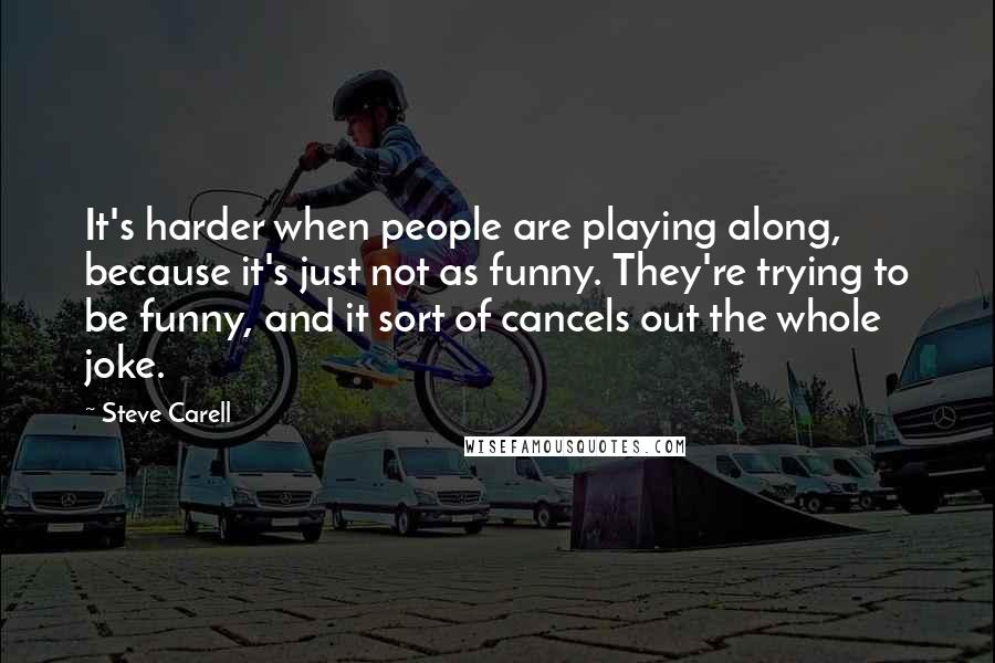 Steve Carell Quotes: It's harder when people are playing along, because it's just not as funny. They're trying to be funny, and it sort of cancels out the whole joke.