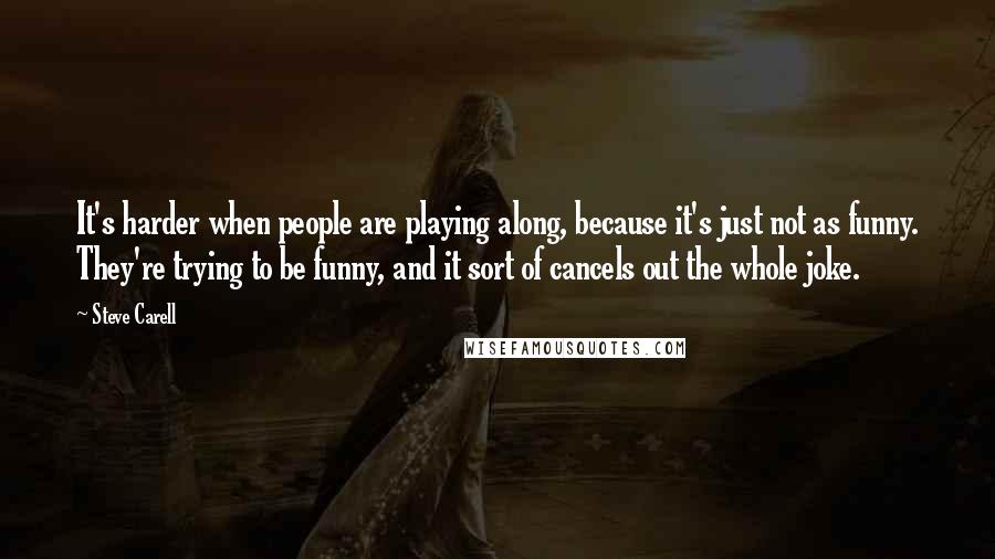 Steve Carell Quotes: It's harder when people are playing along, because it's just not as funny. They're trying to be funny, and it sort of cancels out the whole joke.