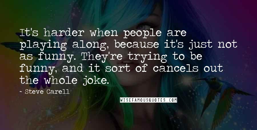 Steve Carell Quotes: It's harder when people are playing along, because it's just not as funny. They're trying to be funny, and it sort of cancels out the whole joke.