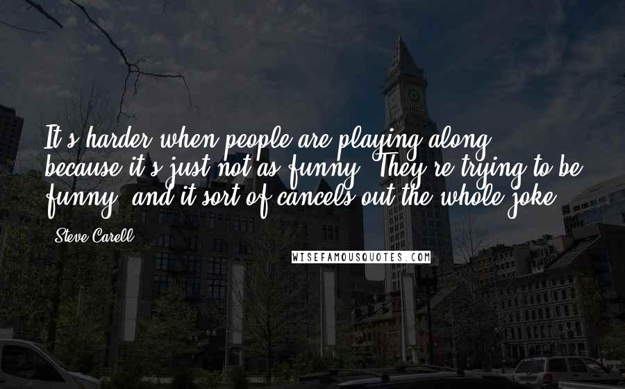 Steve Carell Quotes: It's harder when people are playing along, because it's just not as funny. They're trying to be funny, and it sort of cancels out the whole joke.