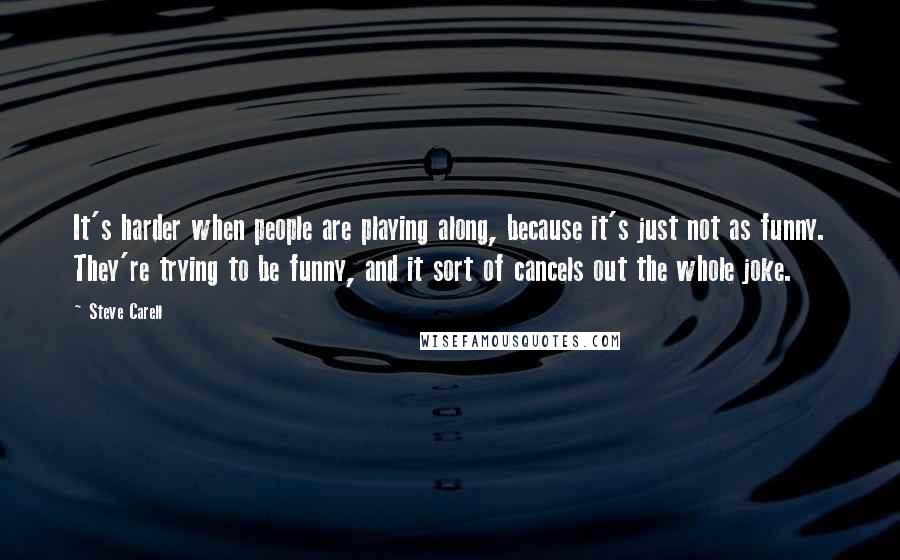 Steve Carell Quotes: It's harder when people are playing along, because it's just not as funny. They're trying to be funny, and it sort of cancels out the whole joke.