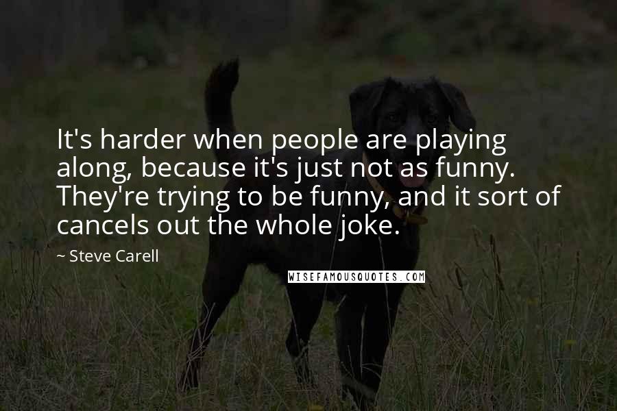 Steve Carell Quotes: It's harder when people are playing along, because it's just not as funny. They're trying to be funny, and it sort of cancels out the whole joke.