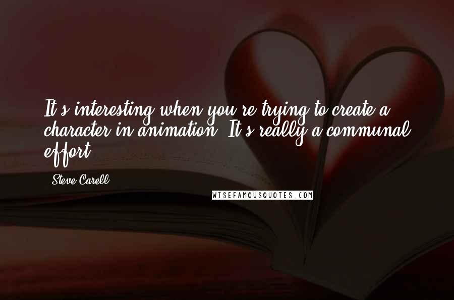 Steve Carell Quotes: It's interesting when you're trying to create a character in animation. It's really a communal effort.