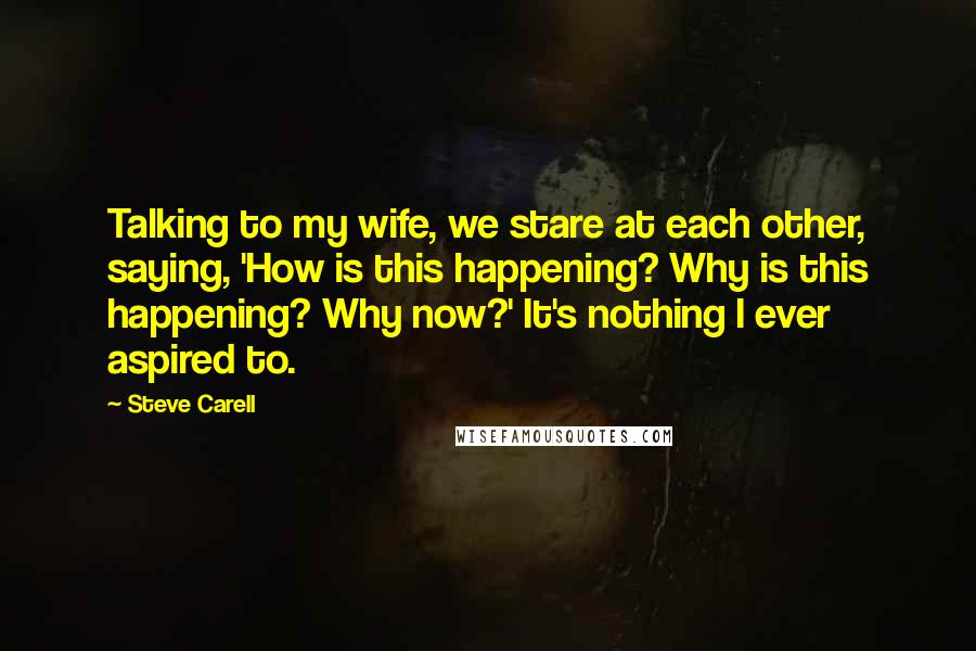 Steve Carell Quotes: Talking to my wife, we stare at each other, saying, 'How is this happening? Why is this happening? Why now?' It's nothing I ever aspired to.