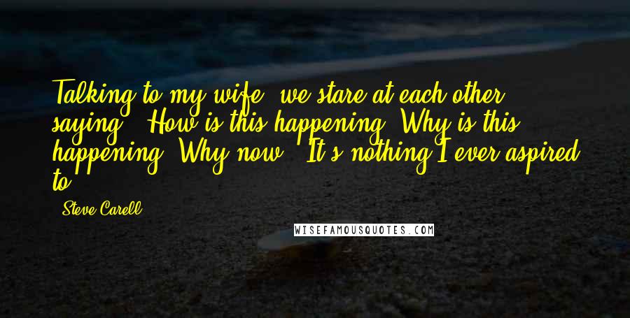 Steve Carell Quotes: Talking to my wife, we stare at each other, saying, 'How is this happening? Why is this happening? Why now?' It's nothing I ever aspired to.