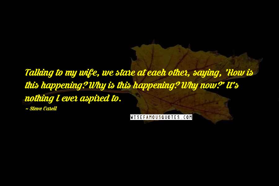 Steve Carell Quotes: Talking to my wife, we stare at each other, saying, 'How is this happening? Why is this happening? Why now?' It's nothing I ever aspired to.