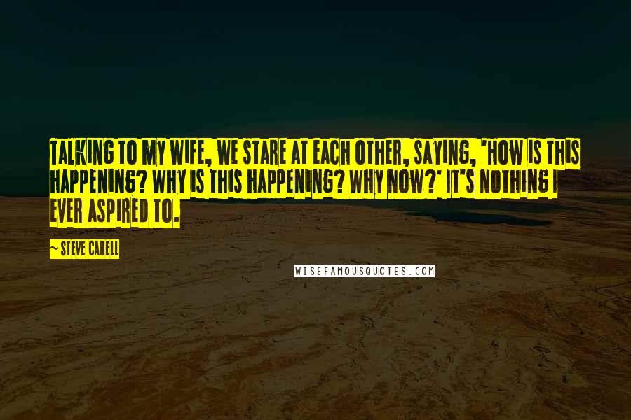 Steve Carell Quotes: Talking to my wife, we stare at each other, saying, 'How is this happening? Why is this happening? Why now?' It's nothing I ever aspired to.