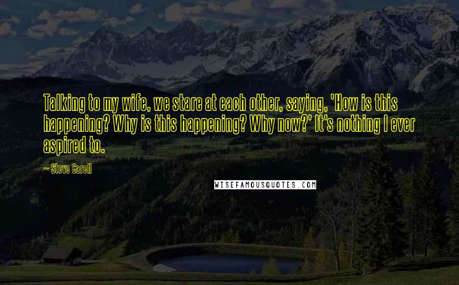 Steve Carell Quotes: Talking to my wife, we stare at each other, saying, 'How is this happening? Why is this happening? Why now?' It's nothing I ever aspired to.