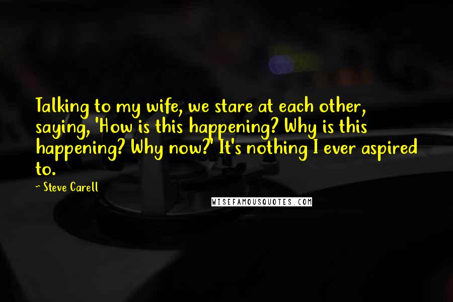 Steve Carell Quotes: Talking to my wife, we stare at each other, saying, 'How is this happening? Why is this happening? Why now?' It's nothing I ever aspired to.