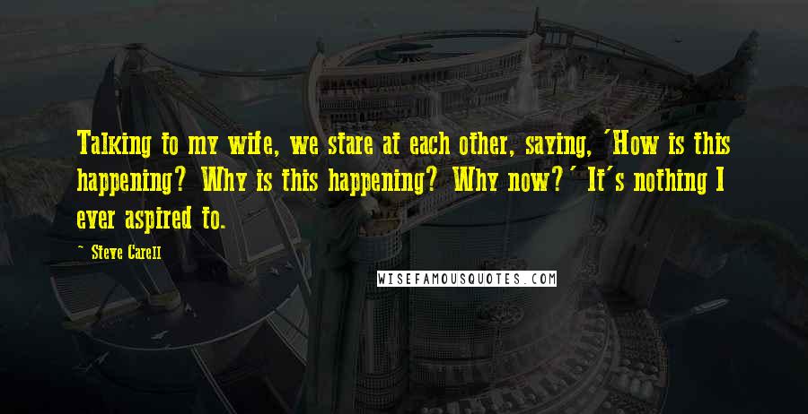 Steve Carell Quotes: Talking to my wife, we stare at each other, saying, 'How is this happening? Why is this happening? Why now?' It's nothing I ever aspired to.