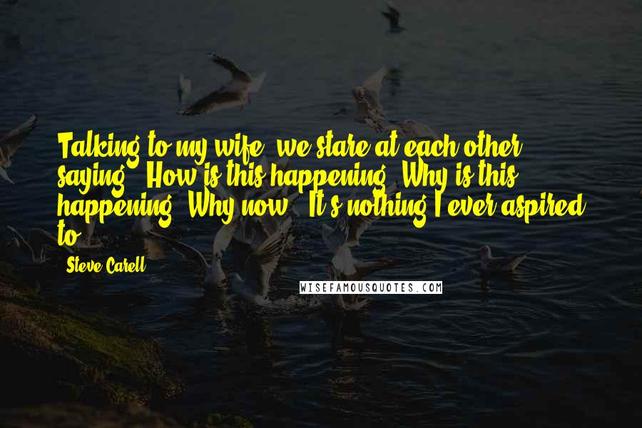 Steve Carell Quotes: Talking to my wife, we stare at each other, saying, 'How is this happening? Why is this happening? Why now?' It's nothing I ever aspired to.