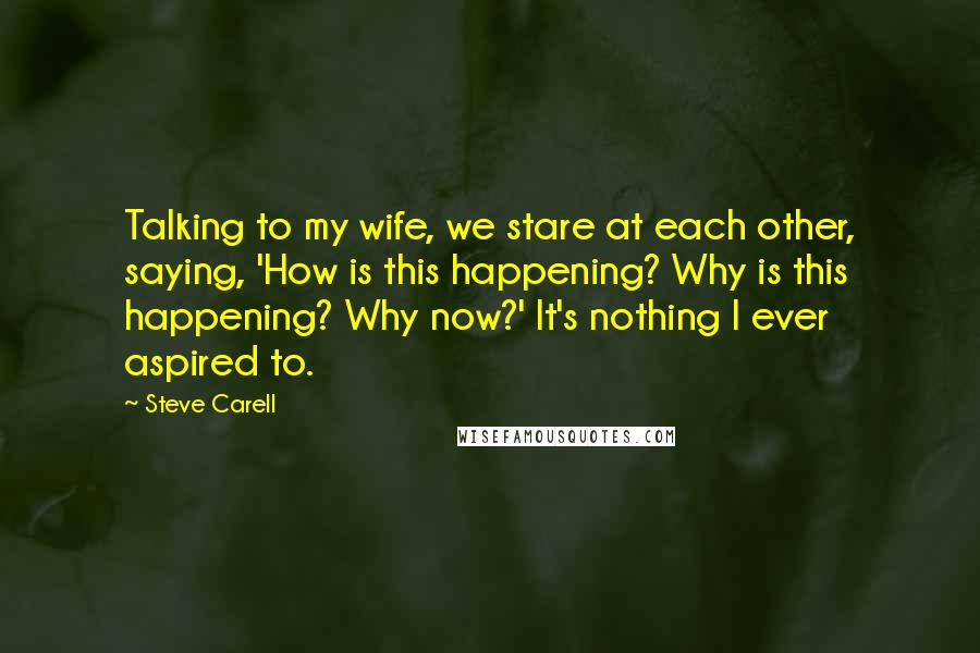 Steve Carell Quotes: Talking to my wife, we stare at each other, saying, 'How is this happening? Why is this happening? Why now?' It's nothing I ever aspired to.
