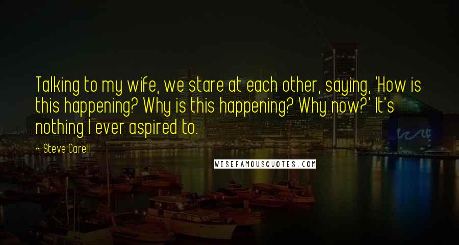 Steve Carell Quotes: Talking to my wife, we stare at each other, saying, 'How is this happening? Why is this happening? Why now?' It's nothing I ever aspired to.