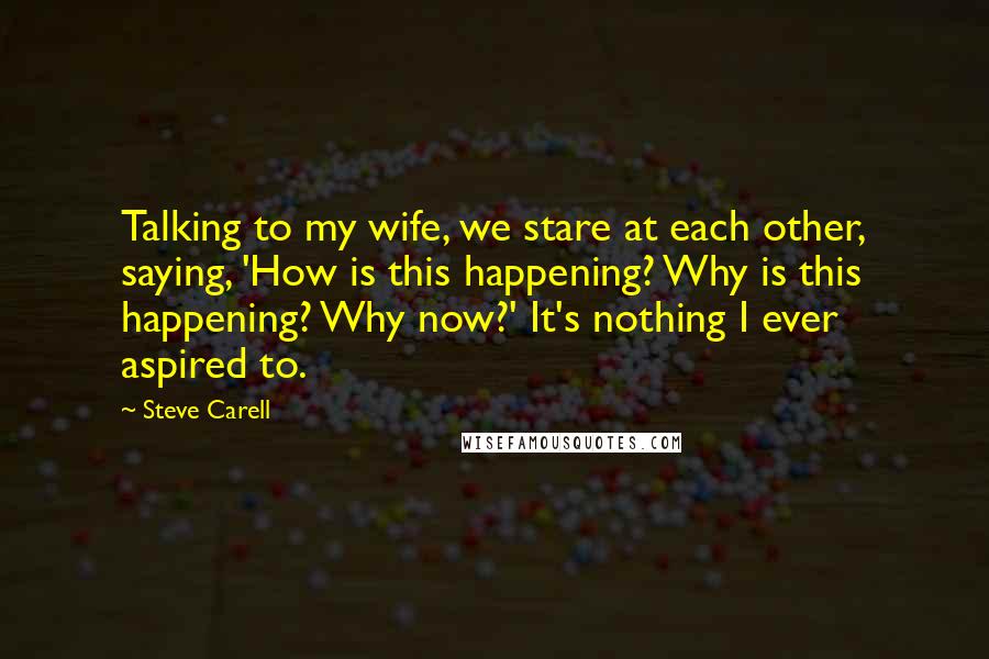 Steve Carell Quotes: Talking to my wife, we stare at each other, saying, 'How is this happening? Why is this happening? Why now?' It's nothing I ever aspired to.