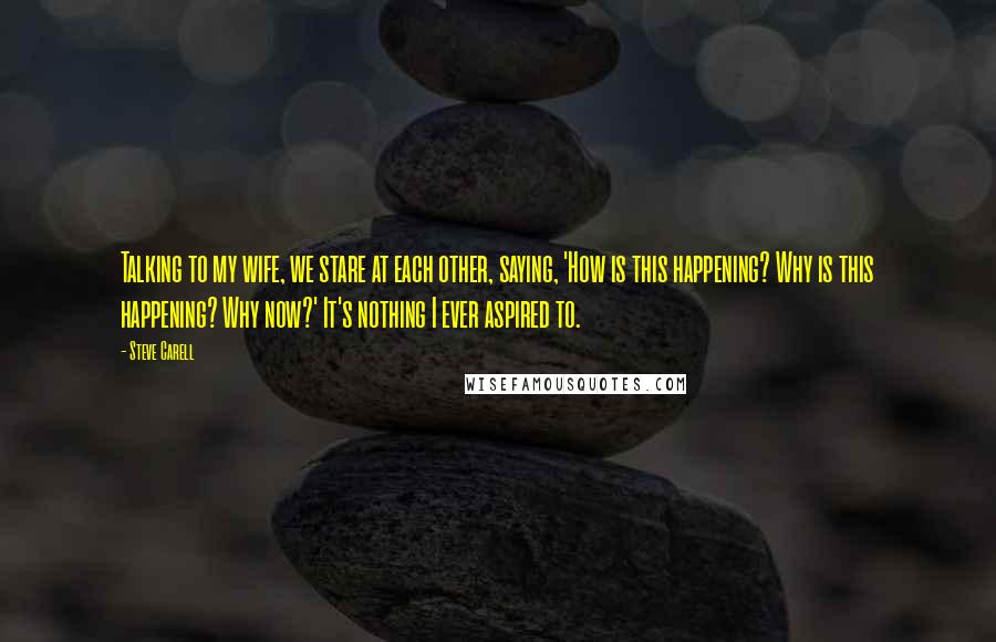 Steve Carell Quotes: Talking to my wife, we stare at each other, saying, 'How is this happening? Why is this happening? Why now?' It's nothing I ever aspired to.