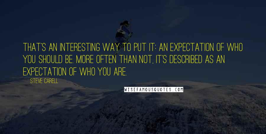 Steve Carell Quotes: That's an interesting way to put it: an expectation of who you should be. More often than not, it's described as an expectation of who you are.