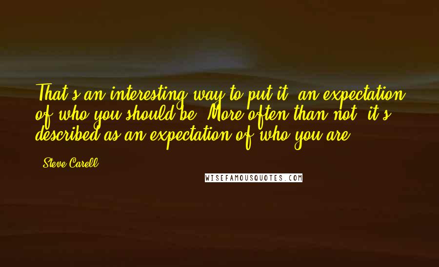 Steve Carell Quotes: That's an interesting way to put it: an expectation of who you should be. More often than not, it's described as an expectation of who you are.