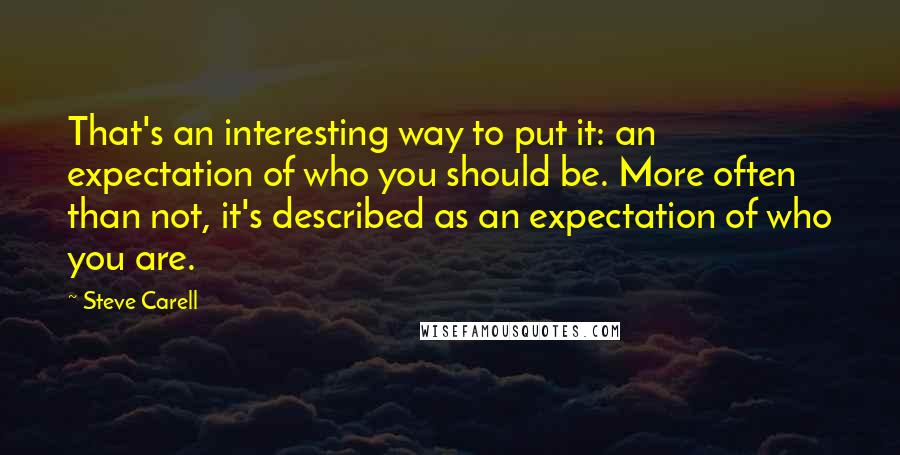 Steve Carell Quotes: That's an interesting way to put it: an expectation of who you should be. More often than not, it's described as an expectation of who you are.