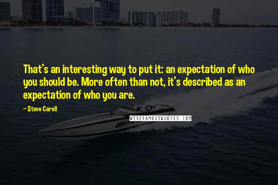 Steve Carell Quotes: That's an interesting way to put it: an expectation of who you should be. More often than not, it's described as an expectation of who you are.