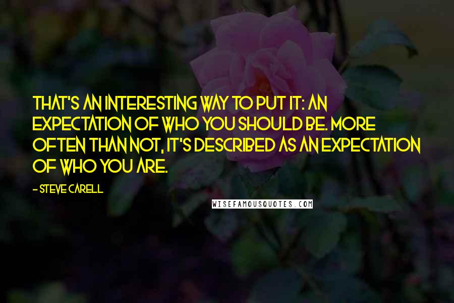 Steve Carell Quotes: That's an interesting way to put it: an expectation of who you should be. More often than not, it's described as an expectation of who you are.