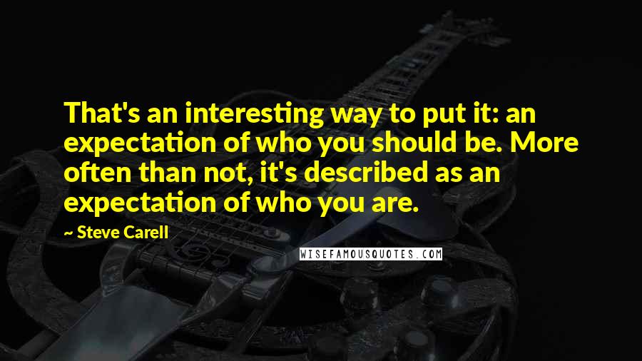 Steve Carell Quotes: That's an interesting way to put it: an expectation of who you should be. More often than not, it's described as an expectation of who you are.