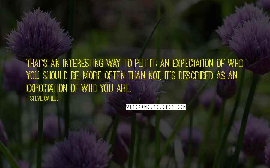 Steve Carell Quotes: That's an interesting way to put it: an expectation of who you should be. More often than not, it's described as an expectation of who you are.