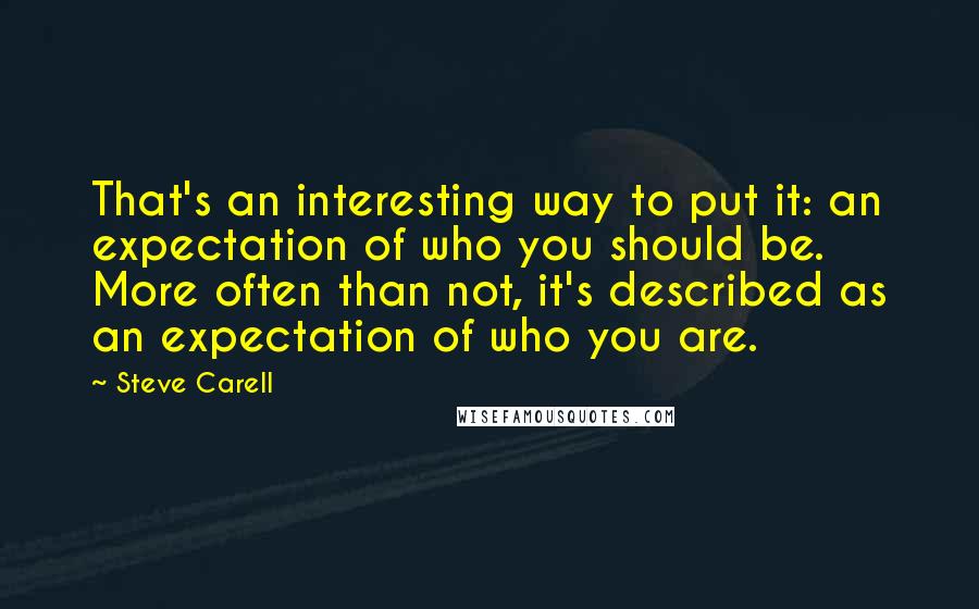 Steve Carell Quotes: That's an interesting way to put it: an expectation of who you should be. More often than not, it's described as an expectation of who you are.