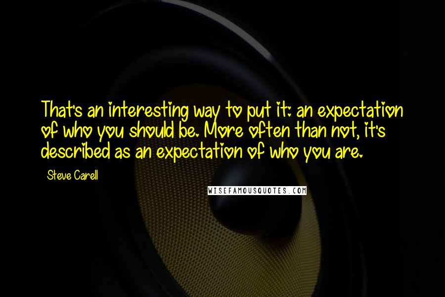 Steve Carell Quotes: That's an interesting way to put it: an expectation of who you should be. More often than not, it's described as an expectation of who you are.