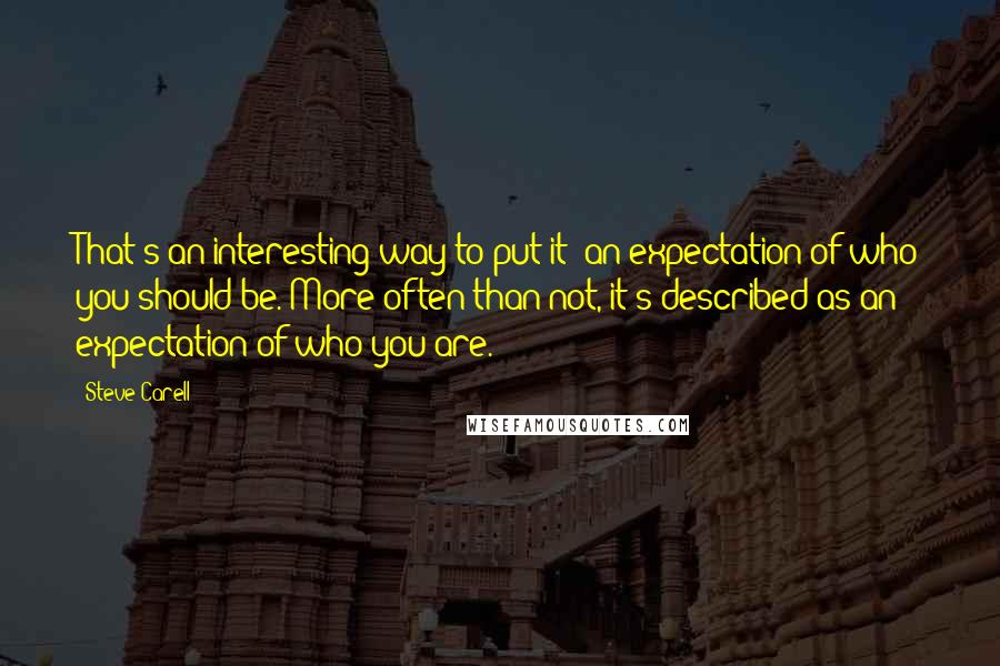 Steve Carell Quotes: That's an interesting way to put it: an expectation of who you should be. More often than not, it's described as an expectation of who you are.