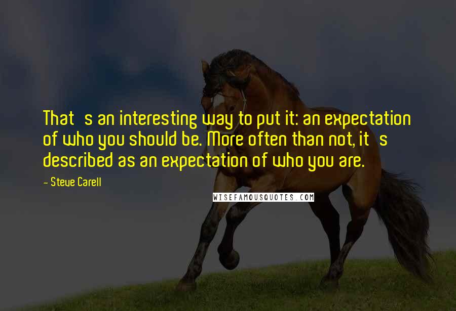 Steve Carell Quotes: That's an interesting way to put it: an expectation of who you should be. More often than not, it's described as an expectation of who you are.