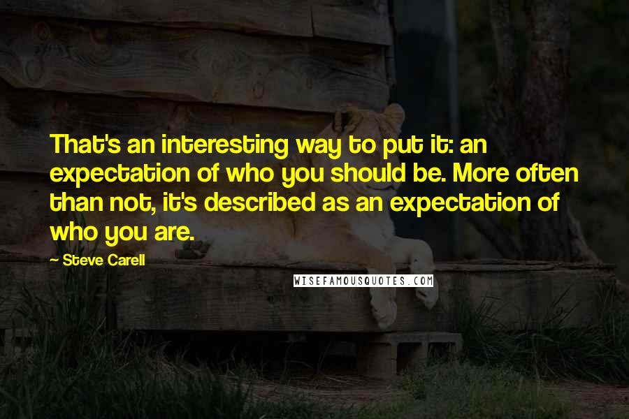 Steve Carell Quotes: That's an interesting way to put it: an expectation of who you should be. More often than not, it's described as an expectation of who you are.