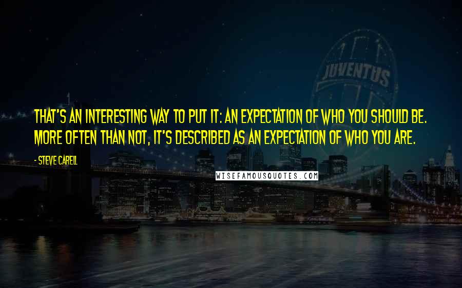 Steve Carell Quotes: That's an interesting way to put it: an expectation of who you should be. More often than not, it's described as an expectation of who you are.