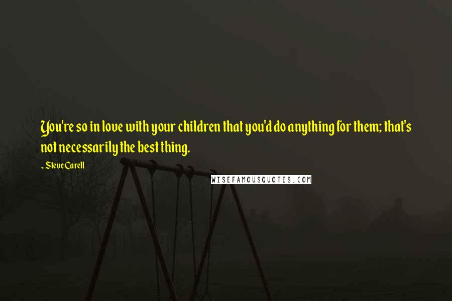 Steve Carell Quotes: You're so in love with your children that you'd do anything for them; that's not necessarily the best thing.
