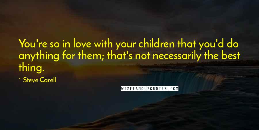 Steve Carell Quotes: You're so in love with your children that you'd do anything for them; that's not necessarily the best thing.