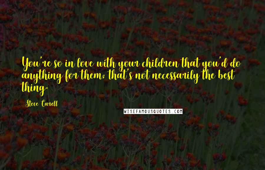 Steve Carell Quotes: You're so in love with your children that you'd do anything for them; that's not necessarily the best thing.