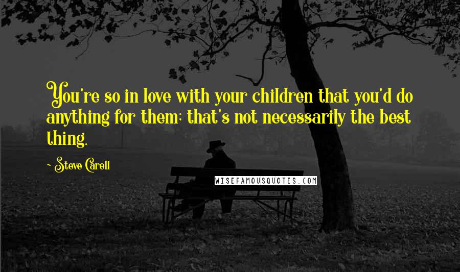 Steve Carell Quotes: You're so in love with your children that you'd do anything for them; that's not necessarily the best thing.