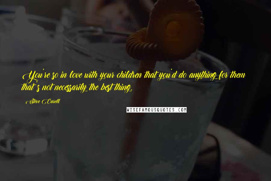 Steve Carell Quotes: You're so in love with your children that you'd do anything for them; that's not necessarily the best thing.