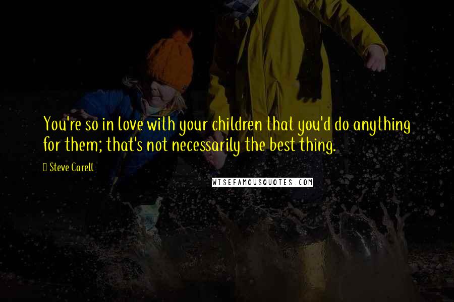 Steve Carell Quotes: You're so in love with your children that you'd do anything for them; that's not necessarily the best thing.