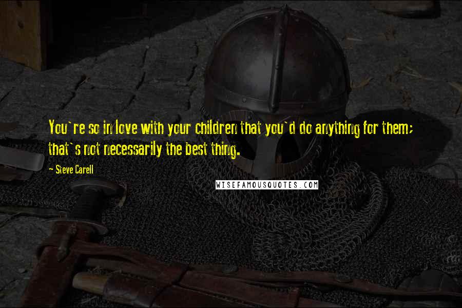 Steve Carell Quotes: You're so in love with your children that you'd do anything for them; that's not necessarily the best thing.