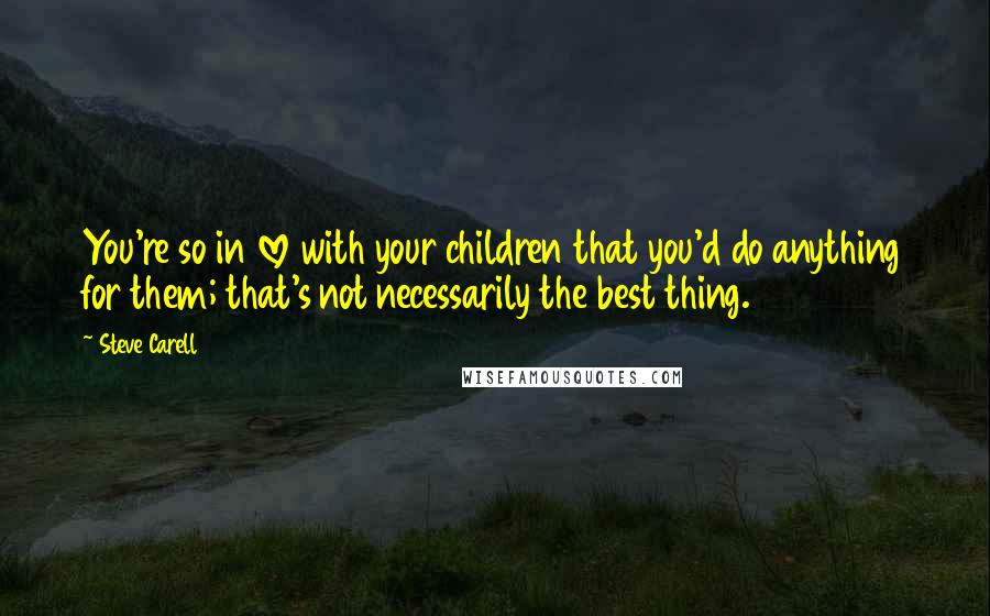 Steve Carell Quotes: You're so in love with your children that you'd do anything for them; that's not necessarily the best thing.