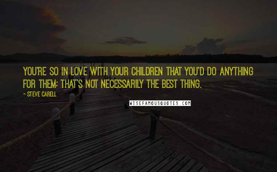 Steve Carell Quotes: You're so in love with your children that you'd do anything for them; that's not necessarily the best thing.