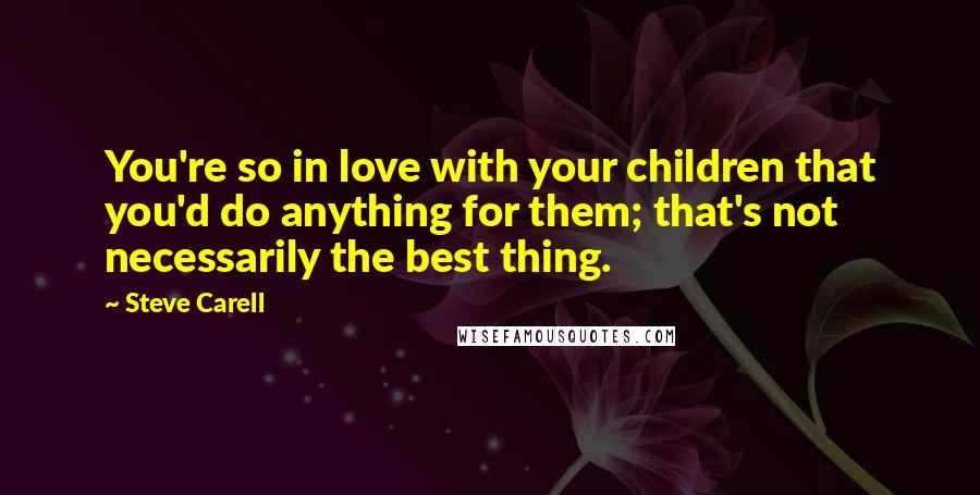 Steve Carell Quotes: You're so in love with your children that you'd do anything for them; that's not necessarily the best thing.