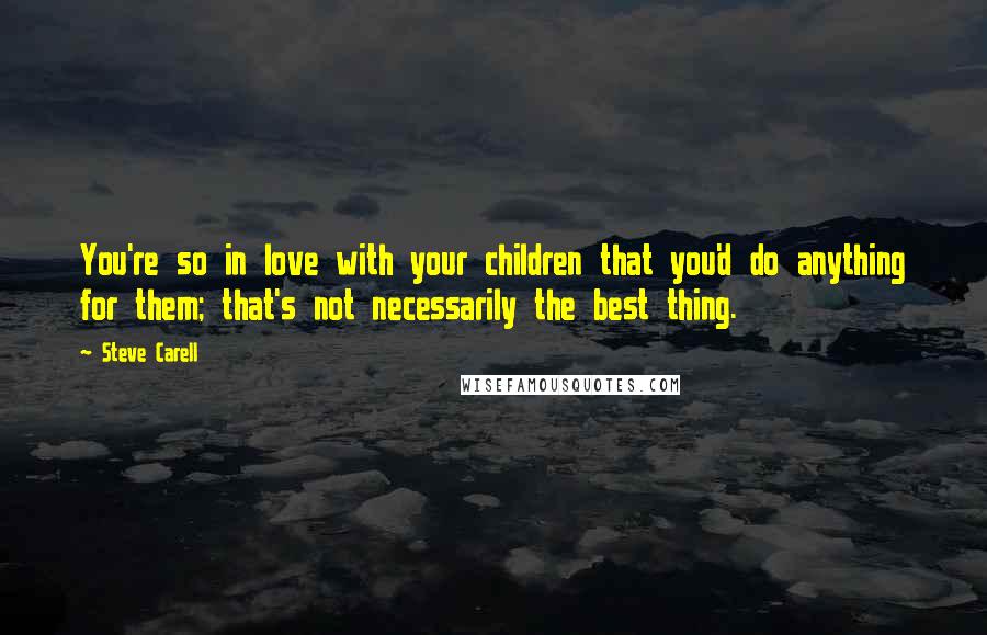 Steve Carell Quotes: You're so in love with your children that you'd do anything for them; that's not necessarily the best thing.