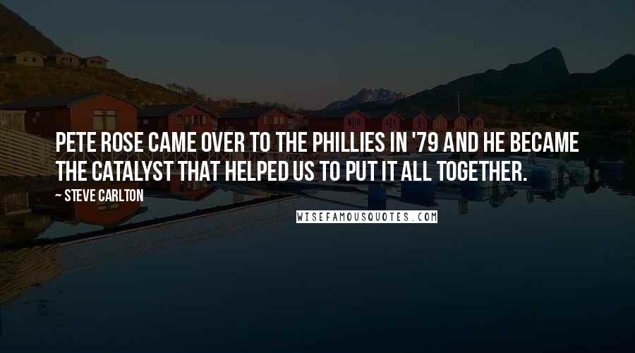 Steve Carlton Quotes: Pete Rose came over to the Phillies in '79 and he became the catalyst that helped us to put it all together.