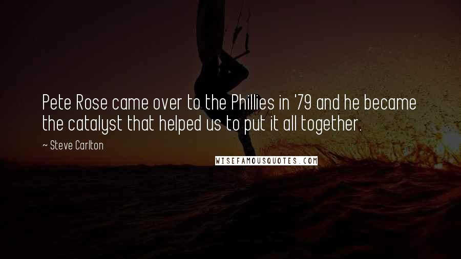 Steve Carlton Quotes: Pete Rose came over to the Phillies in '79 and he became the catalyst that helped us to put it all together.