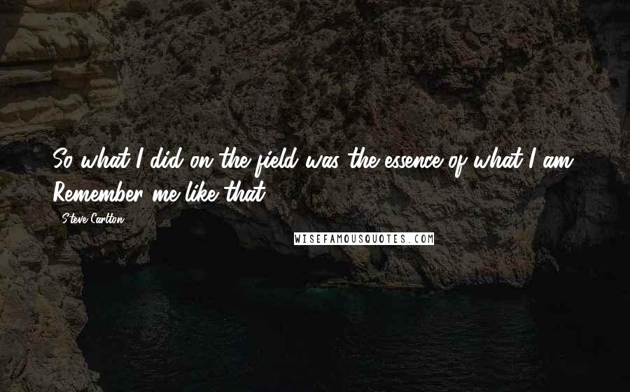 Steve Carlton Quotes: So what I did on the field was the essence of what I am. Remember me like that.