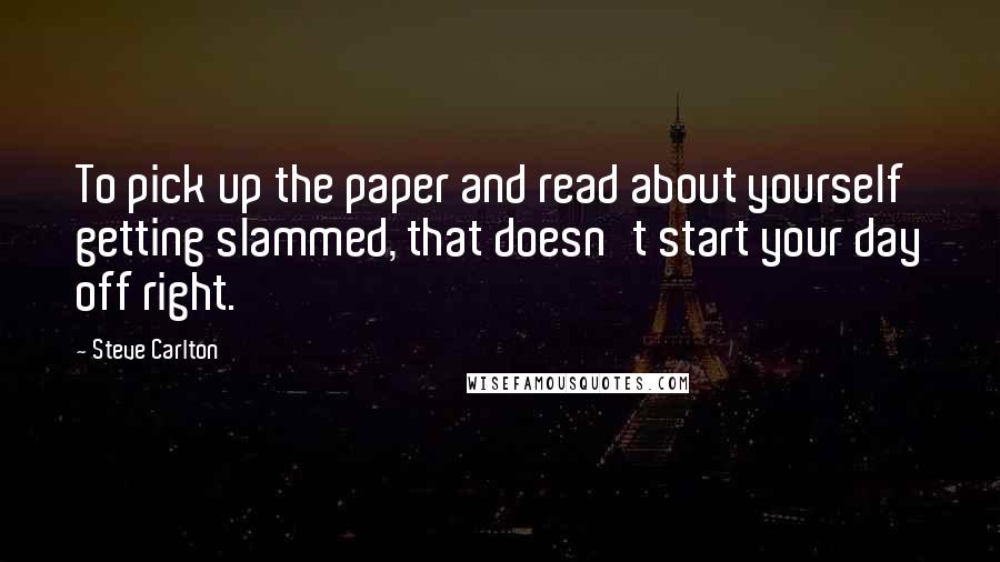 Steve Carlton Quotes: To pick up the paper and read about yourself getting slammed, that doesn't start your day off right.