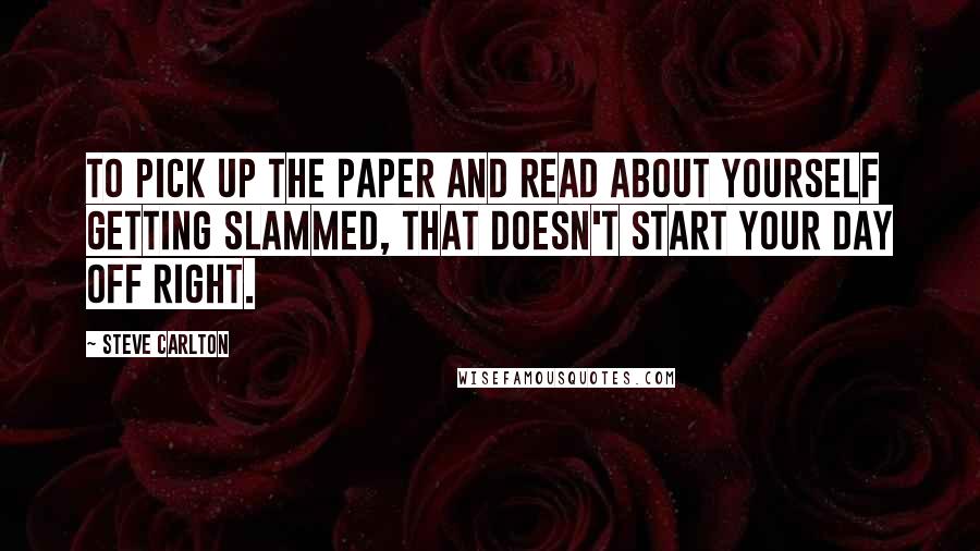 Steve Carlton Quotes: To pick up the paper and read about yourself getting slammed, that doesn't start your day off right.