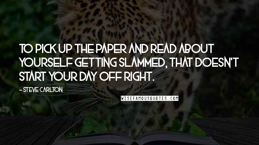 Steve Carlton Quotes: To pick up the paper and read about yourself getting slammed, that doesn't start your day off right.