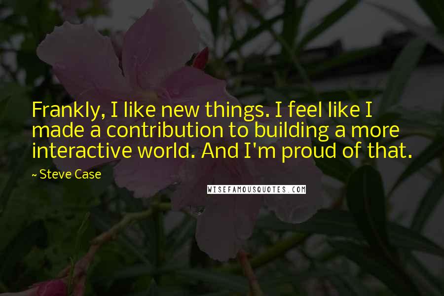 Steve Case Quotes: Frankly, I like new things. I feel like I made a contribution to building a more interactive world. And I'm proud of that.